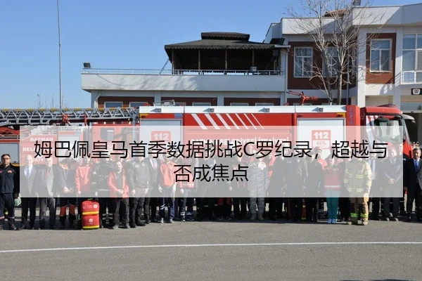 姆巴佩皇马首季数据挑战C罗纪录，超越与否成焦点