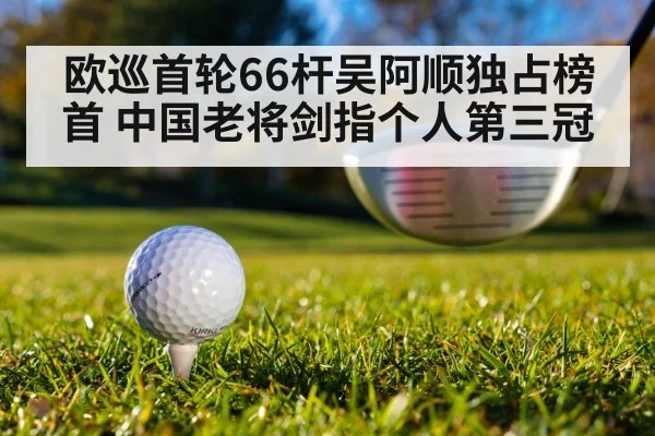 欧巡首轮66杆吴阿顺独占榜首 中国老将剑指个人第三冠